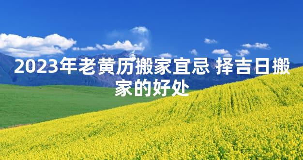 2023年老黄历搬家宜忌 择吉日搬家的好处